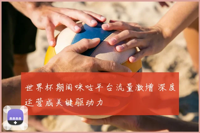 世界杯期间咪咕平台流量激增 深度运营成关键驱动力