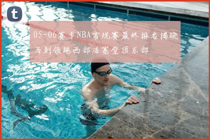05-06赛季NBA常规赛最终排名揭晓马刺领跑西部活塞登顶东部