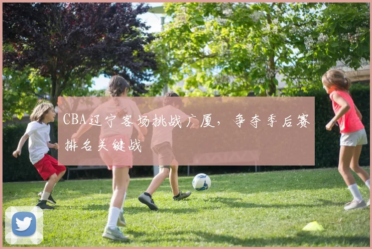 CBA辽宁客场挑战广厦,争夺季后赛排名关键战