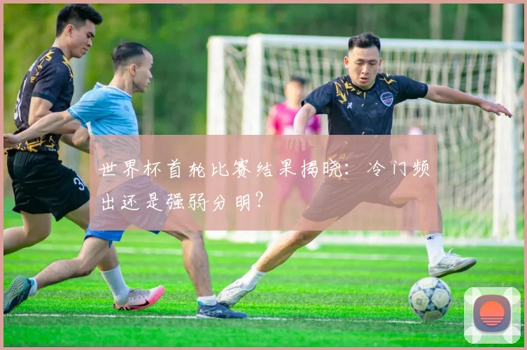 世界杯首轮比赛结果揭晓:冷门频出还是强弱分明?