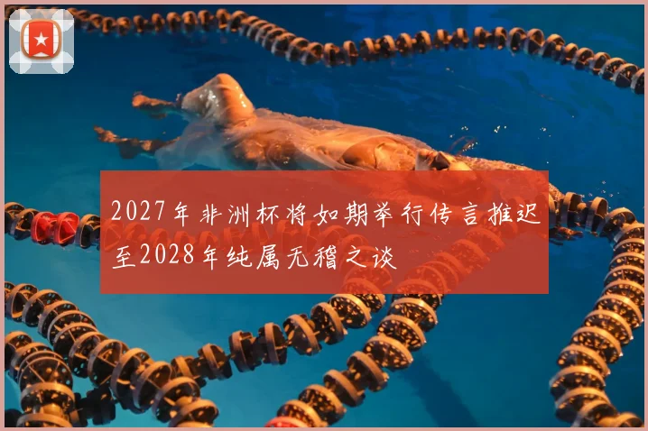2027年非洲杯将如期举行传言推迟至2028年纯属无稽之谈