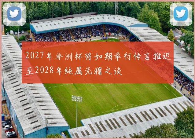 2027年非洲杯将如期举行传言推迟至2028年纯属无稽之谈