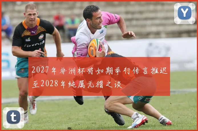 2027年非洲杯将如期举行传言推迟至2028年纯属无稽之谈