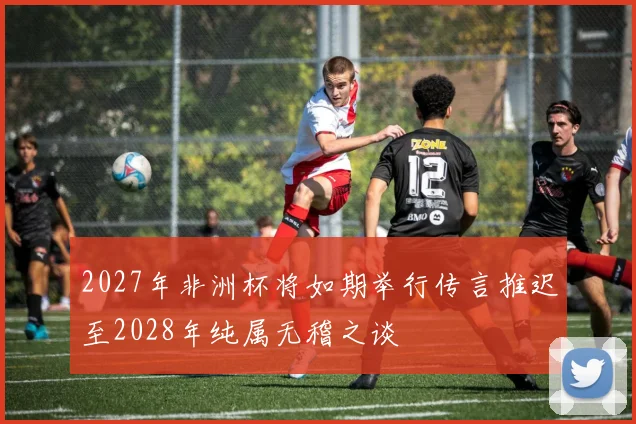 2027年非洲杯将如期举行传言推迟至2028年纯属无稽之谈
