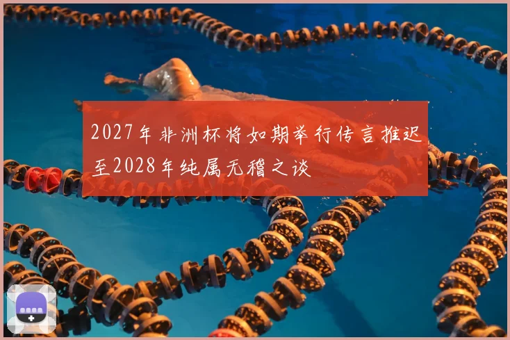2027年非洲杯将如期举行传言推迟至2028年纯属无稽之谈