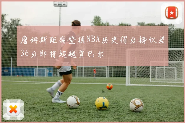 詹姆斯距离登顶NBA历史得分榜仅差36分即将超越贾巴尔