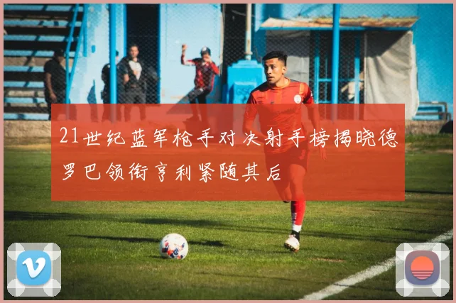 21世纪蓝军枪手对决射手榜揭晓德罗巴领衔亨利紧随其后