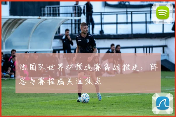 法国队世界杯预选赛备战推进，阵容与赛程成关注焦点