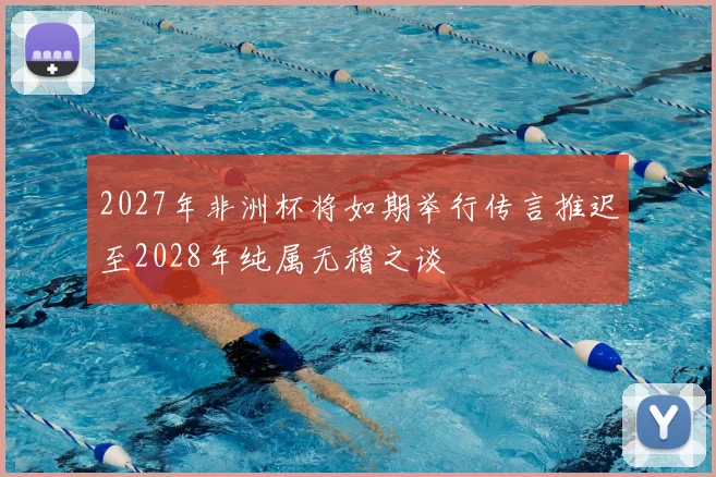 2027年非洲杯将如期举行传言推迟至2028年纯属无稽之谈