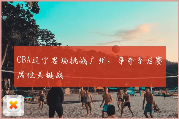 CBA辽宁客场挑战广州,争夺季后赛席位关键战