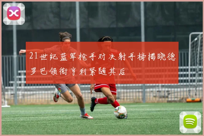 21世纪蓝军枪手对决射手榜揭晓德罗巴领衔亨利紧随其后