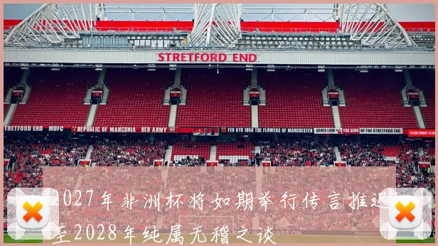 2027年非洲杯将如期举行传言推迟至2028年纯属无稽之谈