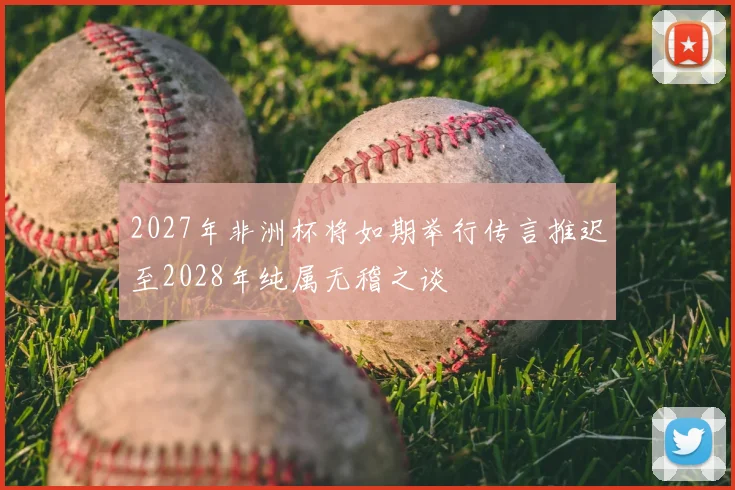2027年非洲杯将如期举行传言推迟至2028年纯属无稽之谈
