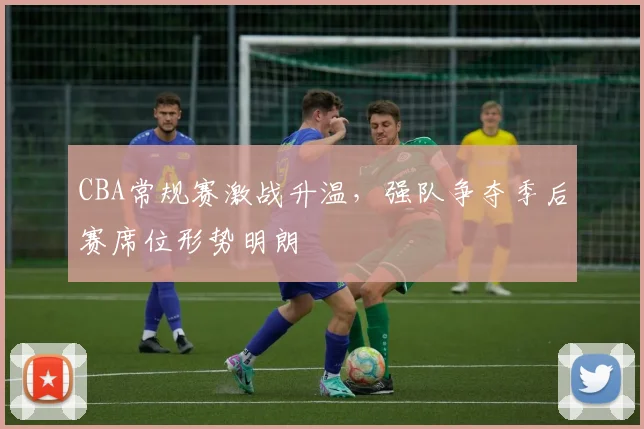 CBA常规赛激战升温,强队争夺季后赛席位形势明朗