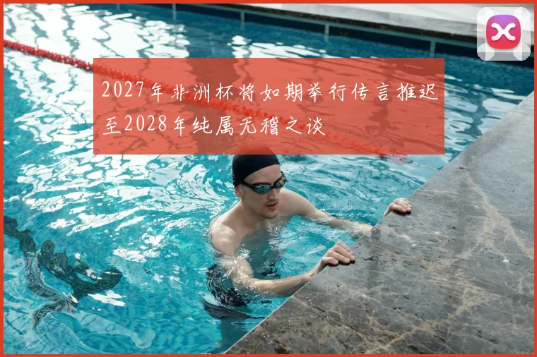 2027年非洲杯将如期举行传言推迟至2028年纯属无稽之谈