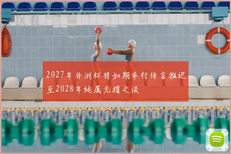 2027年非洲杯将如期举行传言推迟至2028年纯属无稽之谈
