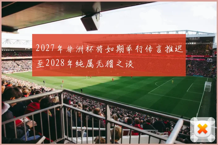 2027年非洲杯将如期举行传言推迟至2028年纯属无稽之谈