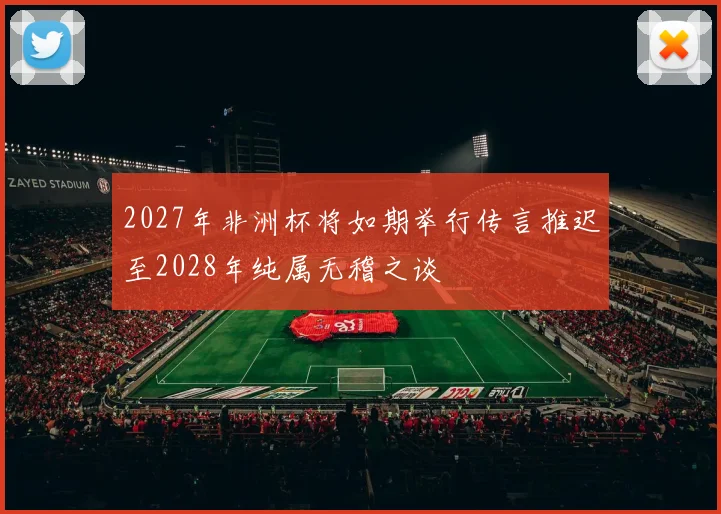 2027年非洲杯将如期举行传言推迟至2028年纯属无稽之谈
