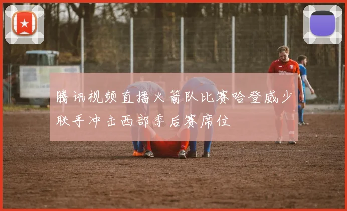 腾讯视频直播火箭队比赛哈登威少联手冲击西部季后赛席位