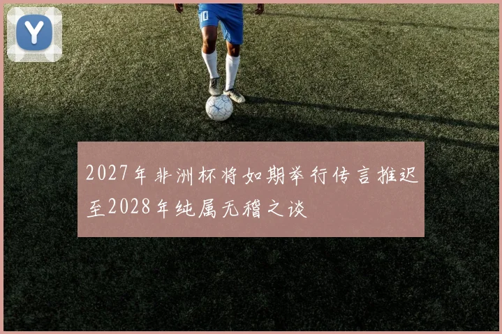 2027年非洲杯将如期举行传言推迟至2028年纯属无稽之谈