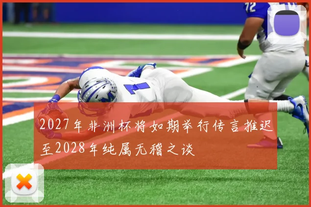 2027年非洲杯将如期举行传言推迟至2028年纯属无稽之谈
