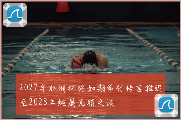 2027年非洲杯将如期举行传言推迟至2028年纯属无稽之谈