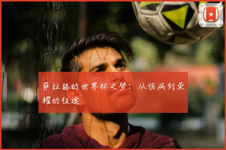 萨拉赫的世界杯之梦:从伤病到荣耀的征途
