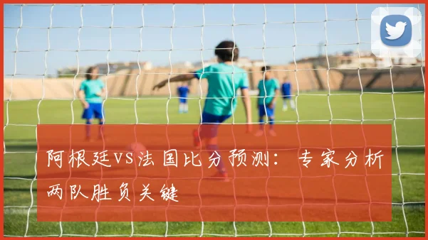 阿根廷vs法国比分预测：专家分析两队胜负关键