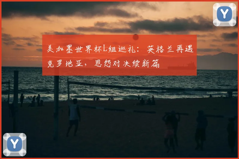 美加墨世界杯L组巡礼：英格兰再遇克罗地亚，恩怨对决续新篇