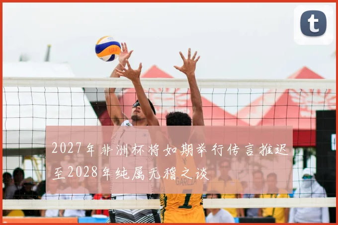 2027年非洲杯将如期举行传言推迟至2028年纯属无稽之谈