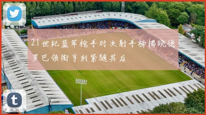 21世纪蓝军枪手对决射手榜揭晓德罗巴领衔亨利紧随其后