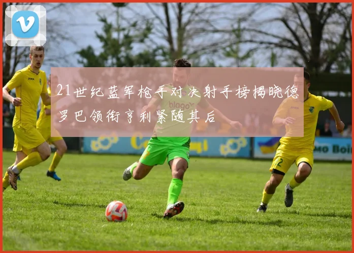 21世纪蓝军枪手对决射手榜揭晓德罗巴领衔亨利紧随其后