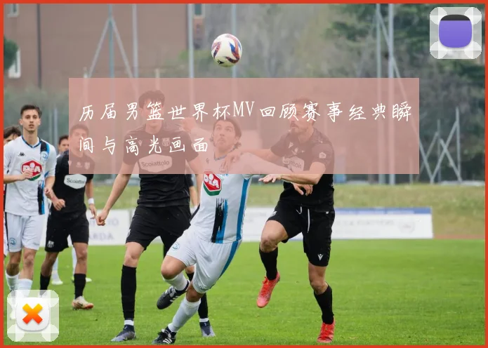 历届男篮世界杯MV回顾赛事经典瞬间与高光画面