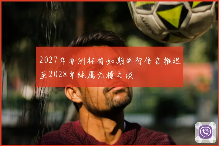 2027年非洲杯将如期举行传言推迟至2028年纯属无稽之谈