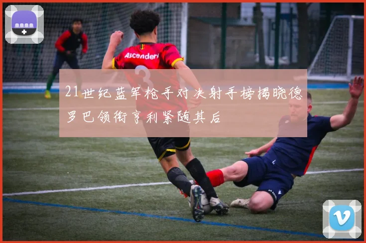 21世纪蓝军枪手对决射手榜揭晓德罗巴领衔亨利紧随其后