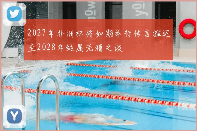 2027年非洲杯将如期举行传言推迟至2028年纯属无稽之谈