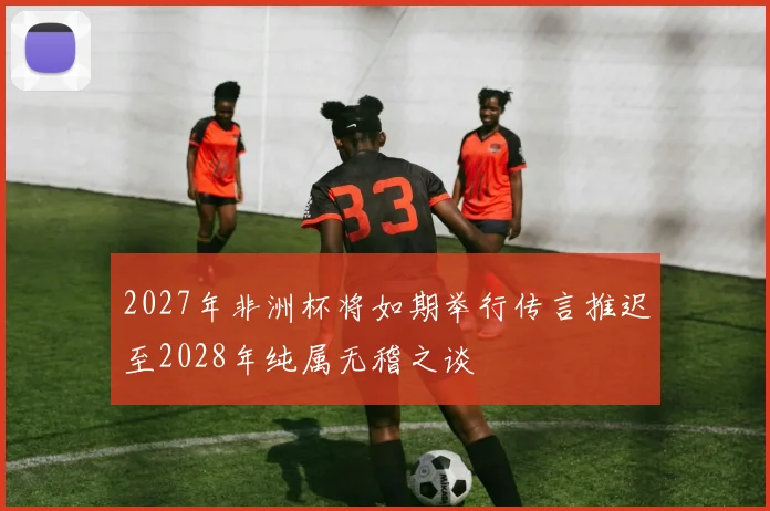 2027年非洲杯将如期举行传言推迟至2028年纯属无稽之谈