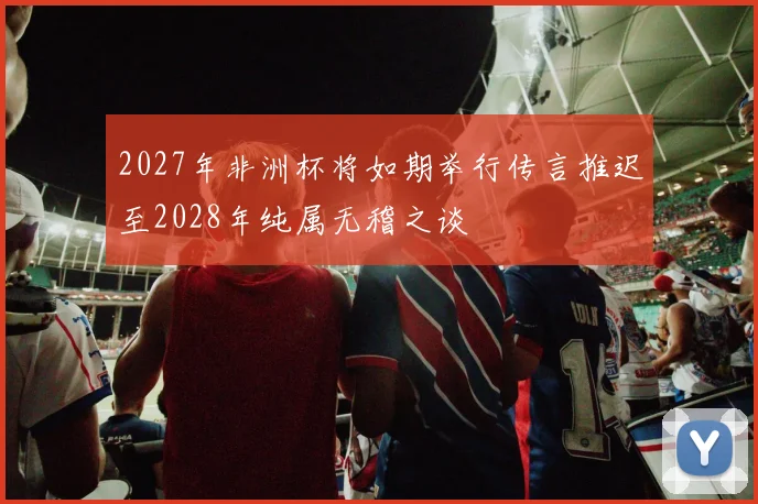 2027年非洲杯将如期举行传言推迟至2028年纯属无稽之谈