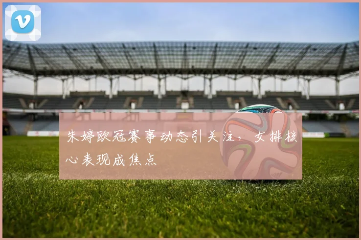 朱婷欧冠赛事动态引关注,女排核心表现成焦点