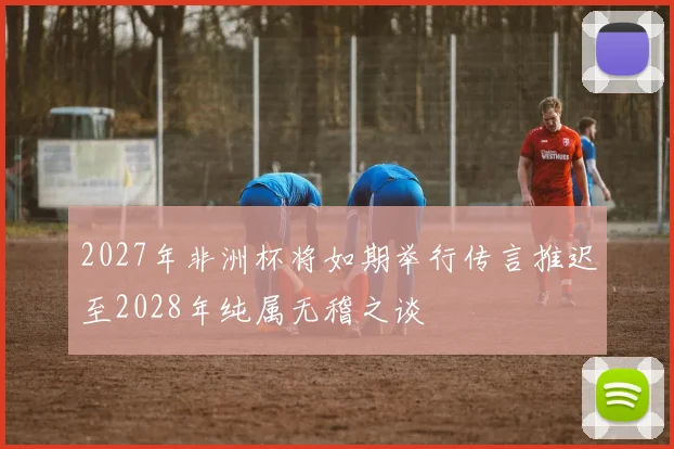2027年非洲杯将如期举行传言推迟至2028年纯属无稽之谈