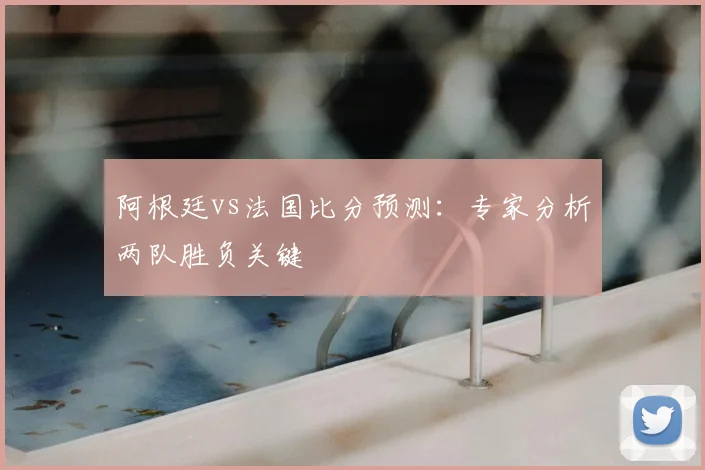 阿根廷vs法国比分预测:专家分析两队胜负关键