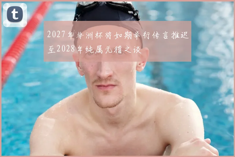 2027年非洲杯将如期举行传言推迟至2028年纯属无稽之谈