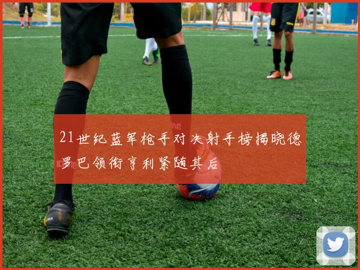 21世纪蓝军枪手对决射手榜揭晓德罗巴领衔亨利紧随其后