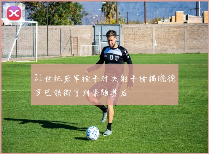 21世纪蓝军枪手对决射手榜揭晓德罗巴领衔亨利紧随其后