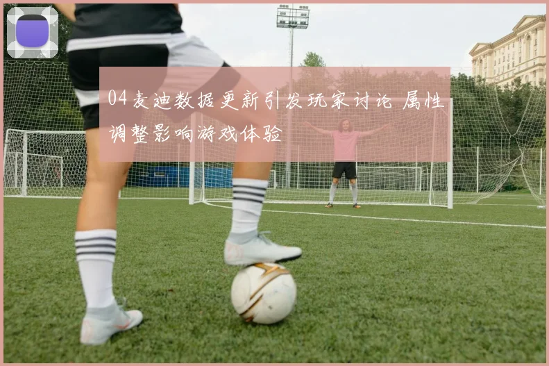 04麦迪数据更新引发玩家讨论 属性调整影响游戏体验