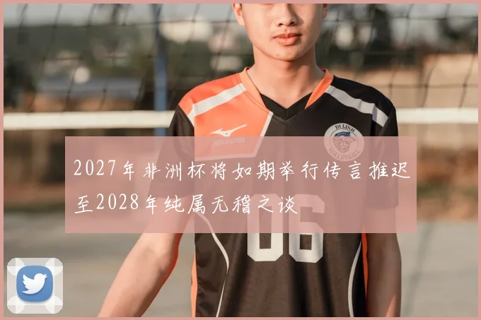 2027年非洲杯将如期举行传言推迟至2028年纯属无稽之谈