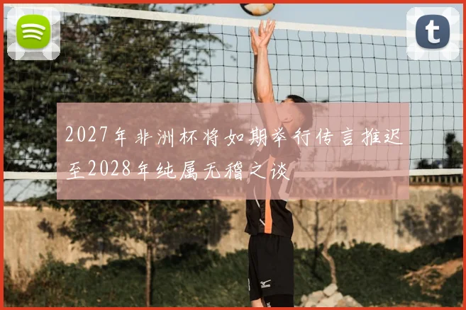 2027年非洲杯将如期举行传言推迟至2028年纯属无稽之谈