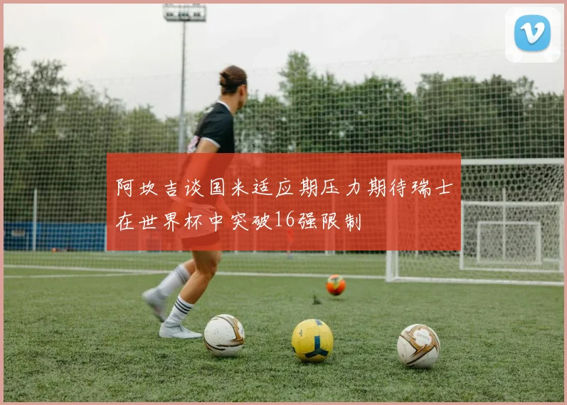 阿坎吉谈国米适应期压力期待瑞士在世界杯中突破16强限制