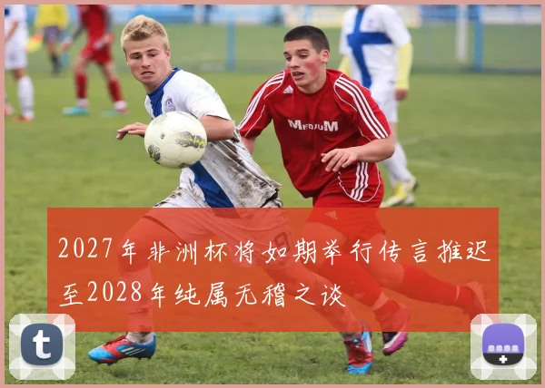 2027年非洲杯将如期举行传言推迟至2028年纯属无稽之谈
