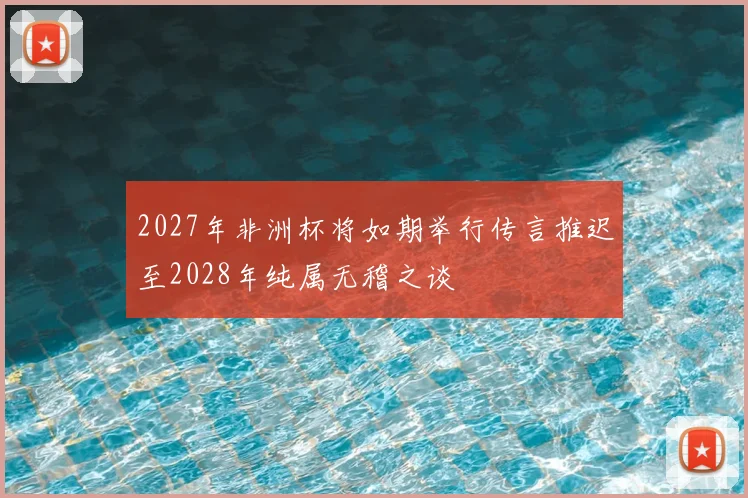 2027年非洲杯将如期举行传言推迟至2028年纯属无稽之谈